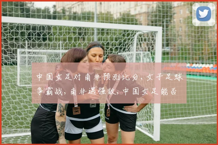 中国女足对南非预测比分,女子足球争霸战,南非遇强敌,中国女足能否一扫阴霾